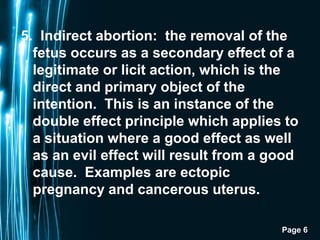 Page 6
5. Indirect abortion: the removal of the
fetus occurs as a secondary effect of a
legitimate or licit action, which is the
direct and primary object of the
intention. This is an instance of the
double effect principle which applies to
a situation where a good effect as well
as an evil effect will result from a good
cause. Examples are ectopic
pregnancy and cancerous uterus.
 