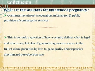Conclusion
What are the solutions for unintended pregnancy?
 Continued investment in education, information & public
provision of contraceptive services
 This is not only a question of how a country defines what is legal
and what is not, but also of guaranteeing women access, to the
fullest extent permitted by law, to good quality and responsive
abortion and post-abortion care
 