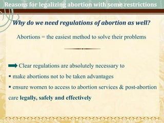 Reasons for legalizing abortion with some restrictions
Why do we need regulations of abortion as well?
Abortions = the easiest method to solve their problems
Clear regulations are absolutely necessary to
 make abortions not to be taken advantages
 ensure women to access to abortion services & post-abortion
care legally, safely and effectively
 