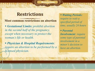 Restrictions
 Gestational Limits: prohibit abortion
in the second half of the pregnancy,
except when necessary to protect the
woman’s life or health.
 Physician & Hospital Requirements:
require an abortion to be performed by a
licensed physician.
Most common restrictions on abortion
Sub-Head Text Here
Restrictions
 Waiting Periods:
require to wait a
specified period of
time, usually 24 hours
 Parental
Involvement: require
some type of parental
involvement in a
minor’s decision to
have an abortion.
 