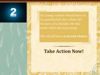Take Action Now!
No young woman should have to
be punished for her whole life
because of a mistake she has
made when she was young.
She should have a second chance.
 