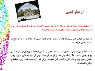 1-‫سقط‬‫کردن‬‫جنین‬‫در‬‫هر‬‫مرحله‬‫ای‬‫به‬‫هر‬‫وسیله؛‬‫اعم‬‫از‬‫دن‬‫ر‬‫خو‬‫یا‬‫یق‬‫ر‬‫تز‬،‫و‬‫دار‬‫حرام‬
‫است؛‬‫خواه‬‫از‬‫طریق‬‫ع‬‫و‬‫مشر‬‫ن‬ّ‫متکو‬‫شده‬‫باشد‬‫یا‬‫از‬‫نا‬‫ز‬.
2-‫مرد‬‫تواند‬‫نمى‬‫همسرش‬‫ا‬‫ر‬‫وادار‬‫به‬‫سقط‬‫جنین‬‫کند؛‬‫چنان‬‫که‬‫اطاعت‬‫جه‬‫و‬‫ز‬‫از‬‫ج‬‫و‬‫ز‬‫در‬
‫سقط‬‫جنین‬‫حرام‬‫است‬.
3-‫سقط‬‫جنین‬،‫ل‬‫معلو‬‫ن‬‫همچو‬‫عقب‬‫مانده‬‫ذهنی‬‫یا‬‫ناقص‬‫الخلقه‬‫حتی‬‫قبل‬‫از‬‫دمیده‬‫شدن‬
،‫ح‬‫و‬‫ر‬‫جایز‬،‫نیست‬‫مگر‬‫آنکه‬‫باقى‬‫ماندن‬‫آن‬‫در‬‫آن‬‫حالت‬‫پس‬‫از‬‫تولد‬‫به‬‫ر‬‫طو‬‫یقین‬‫مو‬‫جب‬
‫عسر‬‫و‬‫حرج‬‫پدر‬‫و‬‫مادر‬،‫گردد‬‫که‬‫در‬‫این‬،‫ت‬‫ر‬‫صو‬‫برخى‬‫قبل‬‫از‬‫دمیده‬‫شدن‬،‫ح‬‫و‬‫ر‬‫سقط‬‫ا‬‫ر‬
‫جایز‬‫اند‬‫دانسته‬.
 