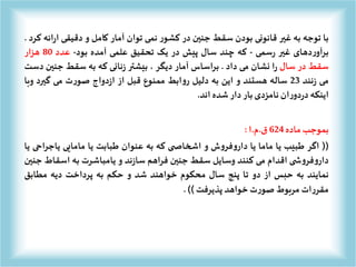 ‫با‬‫توجه‬‫به‬‫غیر‬‫قانونی‬‫بودن‬‫سقط‬‫جنین‬‫در‬‫ر‬‫کشو‬‫نمی‬‫توان‬‫آمار‬‫کامل‬‫و‬‫دقیقی‬‫ر‬‫ا‬‫ائه‬‫کرد‬.
‫دهای‬‫ر‬‫برآو‬‫غیر‬‫سمی‬‫ر‬-‫که‬‫چند‬‫سال‬‫پیش‬‫در‬‫یک‬‫تحقیق‬‫علمی‬‫آمده‬‫بود‬-‫عدد‬80‫هزار‬
‫سقط‬‫در‬‫سال‬‫ا‬‫ر‬‫نشان‬‫می‬‫داد‬.‫براساس‬‫آمار‬‫دیگر‬،‫بیشتر‬‫نانی‬‫ز‬‫که‬‫به‬‫سقط‬‫جنی‬‫ن‬‫دست‬
‫می‬‫نند‬‫ز‬23‫ساله‬‫هستند‬‫و‬‫این‬‫به‬‫دلیل‬‫ابط‬‫و‬‫ر‬‫ممنوع‬‫قبل‬‫از‬‫دواج‬‫ز‬‫ا‬‫ت‬‫ر‬‫صو‬‫می‬‫گیرد‬‫و‬‫با‬
‫اینکه‬‫ان‬‫ر‬‫دو‬‫ر‬‫د‬‫نامزدی‬‫بار‬‫دار‬‫شده‬‫اند‬.
‫بموجب‬‫ماده‬624‫ق‬.‫م‬.‫ا‬:
((‫اگر‬‫طبیب‬‫یا‬‫ماما‬‫یا‬‫ش‬‫و‬‫فر‬‫و‬‫دار‬‫و‬‫ی‬ ‫اشخاص‬‫که‬‫به‬‫عنوان‬‫طبابت‬‫یا‬‫مامایی‬‫یاجراح‬‫ی‬‫یا‬
‫ی‬ ‫ش‬‫و‬‫فر‬‫و‬‫دار‬‫اقدام‬‫می‬‫کنند‬‫وسایل‬‫سقط‬‫جنین‬‫فراهم‬‫ند‬‫ز‬‫سا‬‫و‬‫یامباشرت‬‫به‬‫اسقاط‬‫جنین‬
‫نمایند‬‫به‬‫حبس‬‫از‬‫دو‬‫تا‬‫پنج‬‫سال‬‫محکوم‬‫خواهند‬‫شد‬‫و‬‫حکم‬‫به‬‫پرداخت‬‫دیه‬‫مطابق‬
‫ات‬‫ر‬‫مقر‬‫مربوط‬‫ت‬‫ر‬‫صو‬‫خواهد‬‫پذیرفت‬)).
 