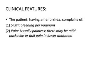 CLINICAL FEATURES:
• The patient, having amenorrhea, complains of:
(1) Slight bleeding per vaginam
(2) Pain: Usually painless; there may be mild
backache or dull pain in lower abdomen
 