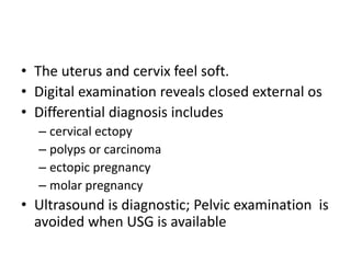 • The uterus and cervix feel soft.
• Digital examination reveals closed external os
• Differential diagnosis includes
– cervical ectopy
– polyps or carcinoma
– ectopic pregnancy
– molar pregnancy
• Ultrasound is diagnostic; Pelvic examination is
avoided when USG is available
 