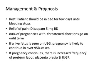 Management & Prognosis
• Rest: Patient should be in bed for few days until
bleeding stops
• Relief of pain: Diazepam 5 mg BD
• 80% of pregnancies with threatened abortions go on
until term
• If a live fetus is seen on USG, pregnancy is likely to
continue in over 95% cases.
• If pregnancy continues, there is increased frequency
of preterm labor, placenta previa & IUGR
 