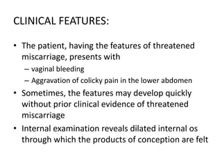 CLINICAL FEATURES:
• The patient, having the features of threatened
miscarriage, presents with
– vaginal bleeding
– Aggravation of colicky pain in the lower abdomen
• Sometimes, the features may develop quickly
without prior clinical evidence of threatened
miscarriage
• Internal examination reveals dilated internal os
through which the products of conception are felt
 