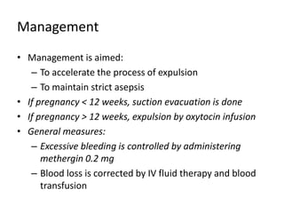 Management
• Management is aimed:
– To accelerate the process of expulsion
– To maintain strict asepsis
• If pregnancy < 12 weeks, suction evacuation is done
• If pregnancy > 12 weeks, expulsion by oxytocin infusion
• General measures:
– Excessive bleeding is controlled by administering
methergin 0.2 mg
– Blood loss is corrected by IV fluid therapy and blood
transfusion
 