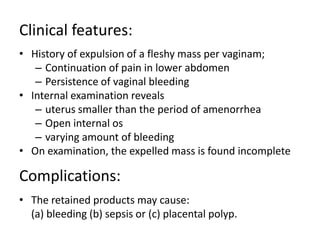 Clinical features:
• History of expulsion of a fleshy mass per vaginam;
– Continuation of pain in lower abdomen
– Persistence of vaginal bleeding
• Internal examination reveals
– uterus smaller than the period of amenorrhea
– Open internal os
– varying amount of bleeding
• On examination, the expelled mass is found incomplete
Complications:
• The retained products may cause:
(a) bleeding (b) sepsis or (c) placental polyp.
 