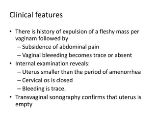 Clinical features
• There is history of expulsion of a fleshy mass per
vaginam followed by
– Subsidence of abdominal pain
– Vaginal bleeeding becomes trace or absent
• Internal examination reveals:
– Uterus smaller than the period of amenorrhea
– Cervical os is closed
– Bleeding is trace.
• Transvaginal sonography confirms that uterus is
empty
 