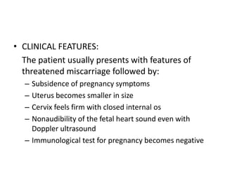 • CLINICAL FEATURES:
The patient usually presents with features of
threatened miscarriage followed by:
– Subsidence of pregnancy symptoms
– Uterus becomes smaller in size
– Cervix feels firm with closed internal os
– Nonaudibility of the fetal heart sound even with
Doppler ultrasound
– Immunological test for pregnancy becomes negative
 