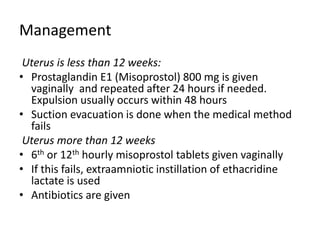 Management
Uterus is less than 12 weeks:
• Prostaglandin E1 (Misoprostol) 800 mg is given
vaginally and repeated after 24 hours if needed.
Expulsion usually occurs within 48 hours
• Suction evacuation is done when the medical method
fails
Uterus more than 12 weeks
• 6th or 12th hourly misoprostol tablets given vaginally
• If this fails, extraamniotic instillation of ethacridine
lactate is used
• Antibiotics are given
 