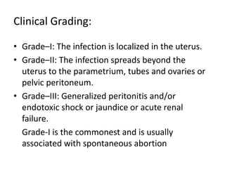 Clinical Grading:
• Grade–I: The infection is localized in the uterus.
• Grade–II: The infection spreads beyond the
uterus to the parametrium, tubes and ovaries or
pelvic peritoneum.
• Grade–III: Generalized peritonitis and/or
endotoxic shock or jaundice or acute renal
failure.
Grade-I is the commonest and is usually
associated with spontaneous abortion
 