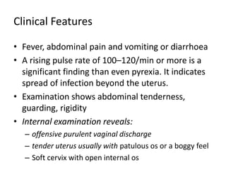 Clinical Features
• Fever, abdominal pain and vomiting or diarrhoea
• A rising pulse rate of 100–120/min or more is a
significant finding than even pyrexia. It indicates
spread of infection beyond the uterus.
• Examination shows abdominal tenderness,
guarding, rigidity
• Internal examination reveals:
– offensive purulent vaginal discharge
– tender uterus usually with patulous os or a boggy feel
– Soft cervix with open internal os
 