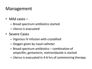 Management
• Mild cases –
– Broad spectrum antibiotics started
– Uterus is evacuated
• Severe Cases
– Vigorous IV infusion with crystalloid
– Oxygen given by nasal catheter
– Broad spectrum antibiotics – combination of
ampicillin, gentamicin, metronidazole is started
– Uterus is evacuated in 4-6 hrs of commencing therapy.
 