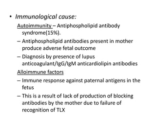 • Immunological cause:
Autoimmunity – Antiphospholipid antibody
syndrome(15%).
– Antiphospholipid antibodies present in mother
produce adverse fetal outcome
– Diagnosis by presence of lupus
anticoagulant/IgG/IgM anticardiolipin antibodies
Alloimmune factors
– Immune response against paternal antigens in the
fetus
– This is a result of lack of production of blocking
antibodies by the mother due to failure of
recognition of TLX
 