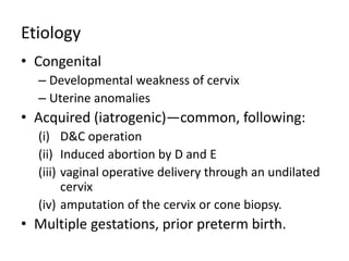 Etiology
• Congenital
– Developmental weakness of cervix
– Uterine anomalies
• Acquired (iatrogenic)—common, following:
(i) D&C operation
(ii) Induced abortion by D and E
(iii) vaginal operative delivery through an undilated
cervix
(iv) amputation of the cervix or cone biopsy.
• Multiple gestations, prior preterm birth.
 