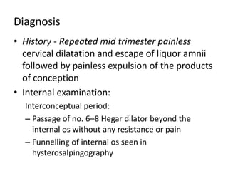 Diagnosis
• History - Repeated mid trimester painless
cervical dilatation and escape of liquor amnii
followed by painless expulsion of the products
of conception
• Internal examination:
Interconceptual period:
– Passage of no. 6–8 Hegar dilator beyond the
internal os without any resistance or pain
– Funnelling of internal os seen in
hysterosalpingography
 