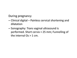 During pregnancy
– Clinical digital – Painless cervical shortening and
dilatation
– Sonography: Trans vaginal ultrasound is
performed. Short cervix < 25 mm; Funnelling of
the internal Os > 1 cm.
 