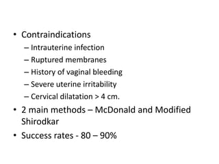 • Contraindications
– Intrauterine infection
– Ruptured membranes
– History of vaginal bleeding
– Severe uterine irritability
– Cervical dilatation > 4 cm.
• 2 main methods – McDonald and Modified
Shirodkar
• Success rates - 80 – 90%
 