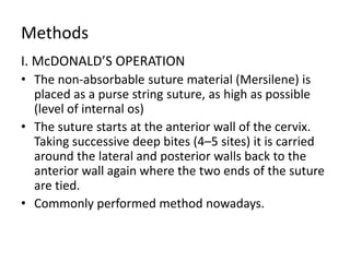 Methods
I. McDONALD’S OPERATION
• The non-absorbable suture material (Mersilene) is
placed as a purse string suture, as high as possible
(level of internal os)
• The suture starts at the anterior wall of the cervix.
Taking successive deep bites (4–5 sites) it is carried
around the lateral and posterior walls back to the
anterior wall again where the two ends of the suture
are tied.
• Commonly performed method nowadays.
 