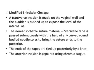 II. Modified Shirokdar Circlage
• A transverse incision is made on the vaginal wall and
the bladder is pushed up to expose the level of the
internal os.
• The non-absorbable suture material—Mersilene tape is
passed submucously with the help of any curved round
bodied needle so as to bring the suture ends to the
posterior.
• The ends of the tapes are tied up posteriorly by a knot.
• The anterior incision is repaired using chromic catgut.
 