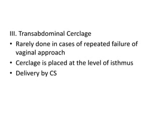 III. Transabdominal Cerclage
• Rarely done in cases of repeated failure of
vaginal approach
• Cerclage is placed at the level of isthmus
• Delivery by CS
 