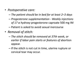 • Postoperative care:
– The patient should be in bed for at least 2–3 days
– Progesterone supplementation - Weekly injections
of 17 α hydroxy progesterone caproate 500 mg IM
– Patient is asked to avoid sexual inercourse
• Removal of stitch:
– The stitch should be removed at 37th week, or
earlier if labor pain starts or features of abortion
appear.
– If the stitch is not cut in time, uterine rupture or
cervical tear may occur.
 