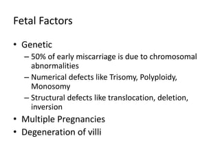 Fetal Factors
• Genetic
– 50% of early miscarriage is due to chromosomal
abnormalities
– Numerical defects like Trisomy, Polyploidy,
Monosomy
– Structural defects like translocation, deletion,
inversion
• Multiple Pregnancies
• Degeneration of villi
 