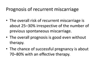 Prognosis of recurrent miscarriage
• The overall risk of recurrent miscarriage is
about 25–30% irrespective of the number of
previous spontaneous miscarriage.
• The overall prognosis is good even without
therapy.
• The chance of successful pregnancy is about
70–80% with an effective therapy.
 