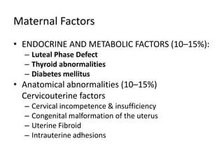 Maternal Factors
• ENDOCRINE AND METABOLIC FACTORS (10–15%):
– Luteal Phase Defect
– Thyroid abnormalities
– Diabetes mellitus
• Anatomical abnormalities (10–15%)
Cervicouterine factors
– Cervical incompetence & insufficiency
– Congenital malformation of the uterus
– Uterine Fibroid
– Intrauterine adhesions
 