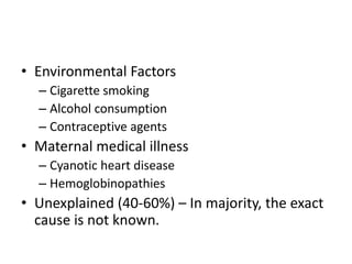 • Environmental Factors
– Cigarette smoking
– Alcohol consumption
– Contraceptive agents
• Maternal medical illness
– Cyanotic heart disease
– Hemoglobinopathies
• Unexplained (40-60%) – In majority, the exact
cause is not known.
 