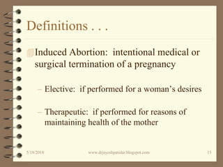 Definitions . . .
Induced Abortion: intentional medical or
surgical termination of a pregnancy
– Elective: if performed for a woman’s desires
– Therapeutic: if performed for reasons of
maintaining health of the mother
5/18/2018 15www.drjayeshpatidar.blogspot.com
 