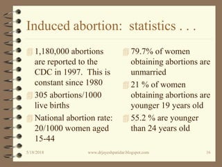 Induced abortion: statistics . . .
 1,180,000 abortions
are reported to the
CDC in 1997. This is
constant since 1980
 305 abortions/1000
live births
 National abortion rate:
20/1000 women aged
15-44
 79.7% of women
obtaining abortions are
unmarried
 21 % of women
obtaining abortions are
younger 19 years old
 55.2 % are younger
than 24 years old
5/18/2018 16www.drjayeshpatidar.blogspot.com
 
