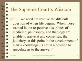 The Supreme Court’s Wisdom
“ . . . we need not resolve the difficult
question of when life begins. When those
trained in the respective disciplines of
medicine, philosophy, and theology are
unable to arrive at any consensus, the
judiciary, at this point in the development of
man’s knowledge, is not in a position to
speculate as to the answer.”
5/18/2018 2www.drjayeshpatidar.blogspot.com
 