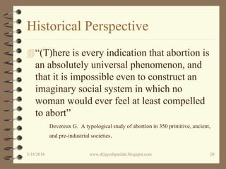 Historical Perspective
“(T)here is every indication that abortion is
an absolutely universal phenomenon, and
that it is impossible even to construct an
imaginary social system in which no
woman would ever feel at least compelled
to abort”
Devereux G. A typological study of abortion in 350 primitive, ancient,
and pre-industrial societies.
5/18/2018 20www.drjayeshpatidar.blogspot.com
 