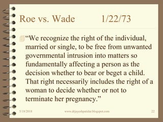Roe vs. Wade 1/22/73
“We recognize the right of the individual,
married or single, to be free from unwanted
governmental intrusion into matters so
fundamentally affecting a person as the
decision whether to bear or beget a child.
That right necessarily includes the right of a
woman to decide whether or not to
terminate her pregnancy.”
5/18/2018 22www.drjayeshpatidar.blogspot.com
 