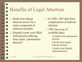 Benefits of Legal Abortion
 Death from illegal
abortion used to be a
major component of
maternal mortality
 Hospital wards were filled
with patients suffering
from septic “spontaneous
abortion”
 In 1940, 1407 died from
complications of induced
abortion
 1987 (last year of
available data)
– 12 deaths from spontaneous
abortion
– 6 deaths from legally
induced abortion
– 2 deaths from illegally
induced abortion
5/18/2018 23www.drjayeshpatidar.blogspot.com
 