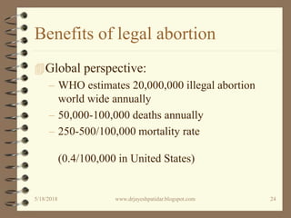 Benefits of legal abortion
Global perspective:
– WHO estimates 20,000,000 illegal abortion
world wide annually
– 50,000-100,000 deaths annually
– 250-500/100,000 mortality rate
(0.4/100,000 in United States)
5/18/2018 24www.drjayeshpatidar.blogspot.com
 