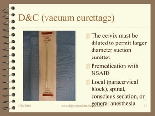 D&C (vacuum curettage)
 The cervix must be
dilated to permit larger
diameter suction
curettes
 Premedication with
NSAID
 Local (paracervical
block), spinal,
conscious sedation, or
general anesthesia5/18/2018 31www.drjayeshpatidar.blogspot.com
 