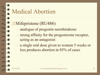 Medical Abortion
Mifepristone (RU486)
– analogue of progestin norethindrone
– strong affinity for the progesterone receptor,
acting as an antagonist
– a single oral dose given to women 5 weeks or
less produces abortion in 85% of cases
5/18/2018 36www.drjayeshpatidar.blogspot.com
 
