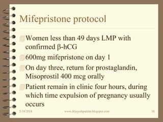 Mifepristone protocol
Women less than 49 days LMP with
confirmed b-hCG
600mg mifepristone on day 1
On day three, return for prostaglandin,
Misoprostil 400 mcg orally
Patient remain in clinic four hours, during
which time expulsion of pregnancy usually
occurs
5/18/2018 38www.drjayeshpatidar.blogspot.com
 