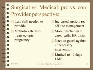 Surgical vs. Medical: pro vs. con
Provider perspective:
 Less skill needed to
provide
 Methotrexate also
treats ectopic
pregnancy
 Increased anxiety re:
off site management
 More unscheduled
care: calls, ER visits
 Need to guard against
unnecessary
intervention
 Limited to 49 days
LMP
5/18/2018 42www.drjayeshpatidar.blogspot.com
 