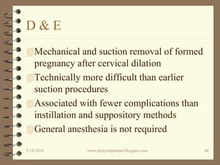 D & E
Mechanical and suction removal of formed
pregnancy after cervical dilation
Technically more difficult than earlier
suction procedures
Associated with fewer complications than
instillation and suppository methods
General anesthesia is not required
5/18/2018 44www.drjayeshpatidar.blogspot.com
 