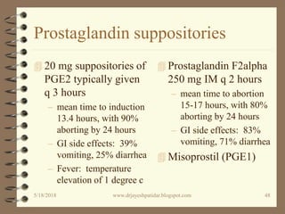 Prostaglandin suppositories
 20 mg suppositories of
PGE2 typically given
q 3 hours
– mean time to induction
13.4 hours, with 90%
aborting by 24 hours
– GI side effects: 39%
vomiting, 25% diarrhea
– Fever: temperature
elevation of 1 degree c
 Prostaglandin F2alpha
250 mg IM q 2 hours
– mean time to abortion
15-17 hours, with 80%
aborting by 24 hours
– GI side effects: 83%
vomiting, 71% diarrhea
 Misoprostil (PGE1)
5/18/2018 48www.drjayeshpatidar.blogspot.com
 