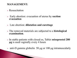 MANAGEMENT:
 Resuscitation
 Early abortion: evacuation of uterus by suction
evacuation
 Late abortion: dilatation and curettage
 The removed materials are subjected to a histological
examination.
 In stable patients with closed os, Tablet misoprostol 200
µg is used vaginally every 4 hours
 anti-D gamma globulin 50 μg or 100 μg intramuscularly
 