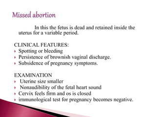 In this the fetus is dead and retained inside the
uterus for a variable period.
CLINICAL FEATURES:
 Spotting or bleeding
 Persistence of brownish vaginal discharge.
 Subsidence of pregnancy symptoms.
EXAMINATION
 Uterine size smaller
 Nonaudibility of the fetal heart sound
 Cervix feels firm and os is closed
 immunological test for pregnancy becomes negative.
 