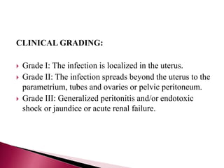 CLINICAL GRADING:
 Grade I: The infection is localized in the uterus.
 Grade II: The infection spreads beyond the uterus to the
parametrium, tubes and ovaries or pelvic peritoneum.
 Grade III: Generalized peritonitis and/or endotoxic
shock or jaundice or acute renal failure.
 
