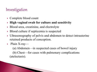  Complete blood count
 High vaginal swab for culture and sensitivity
 Blood urea, creatinine, and electrolyte
 Blood culture if septicemia is suspected
 Ultrasonography of pelvis and abdomen to detect intrauterine
retained products of conception.
 Plain X-ray—
(a) Abdomen—in suspected cases of bowel injury
(b) Chest—for cases with pulmonary complications
(atelectasis).
 