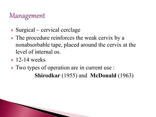  Surgical – cervical cerclage
 The procedure reinforces the weak cervix by a
nonabsorbable tape, placed around the cervix at the
level of internal os.
 12-14 weeks
 Two types of operation are in current use :
Shirodkar (1955) and McDonald (1963)
 